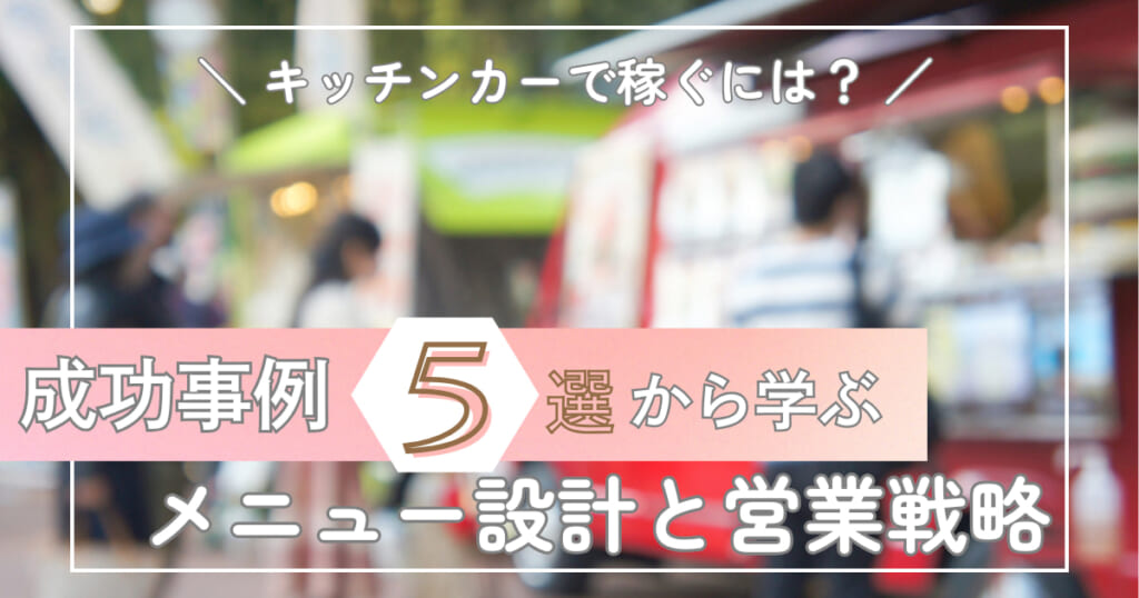 キッチンカーで稼ぐには？成功事例5選から学ぶメニュー設計と営業戦略 